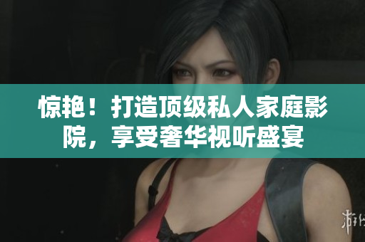 惊艳！打造顶级私人家庭影院，享受奢华视听盛宴
