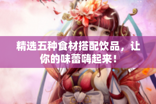 精选五种食材搭配饮品，让你的味蕾嗨起来！
