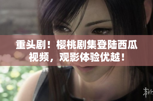 重头剧！樱桃剧集登陆西瓜视频，观影体验优越！