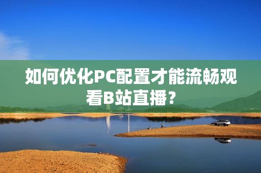 如何优化PC配置才能流畅观看B站直播？