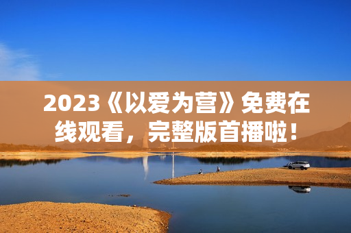 2023《以爱为营》免费在线观看，完整版首播啦！