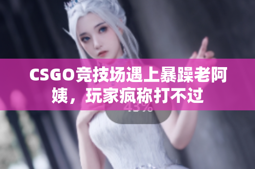 CSGO竞技场遇上暴躁老阿姨，玩家疯称打不过