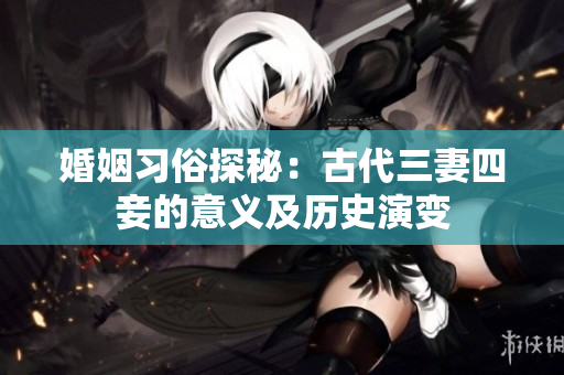 婚姻习俗探秘：古代三妻四妾的意义及历史演变
