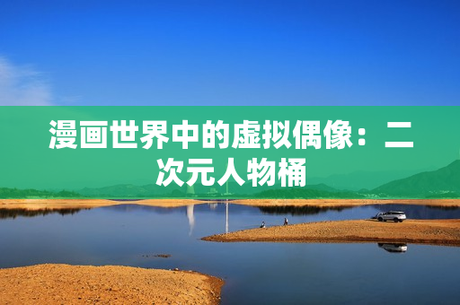 漫画世界中的虚拟偶像：二次元人物桶