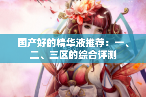 国产好的精华液推荐：一、二、三区的综合评测