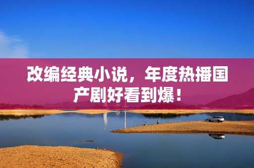 改编经典小说，年度热播国产剧好看到爆！