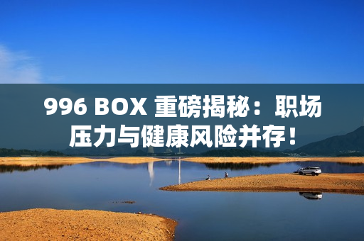 996 BOX 重磅揭秘：职场压力与健康风险并存！