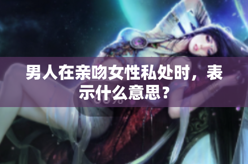 男人在亲吻女性私处时，表示什么意思？