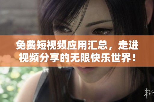 免费短视频应用汇总，走进视频分享的无限快乐世界！