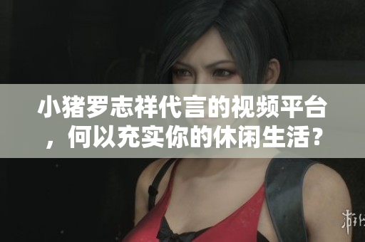 小猪罗志祥代言的视频平台，何以充实你的休闲生活？