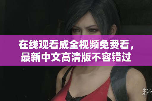 在线观看成全视频免费看，最新中文高清版不容错过