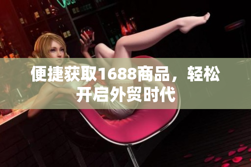 便捷获取1688商品，轻松开启外贸时代