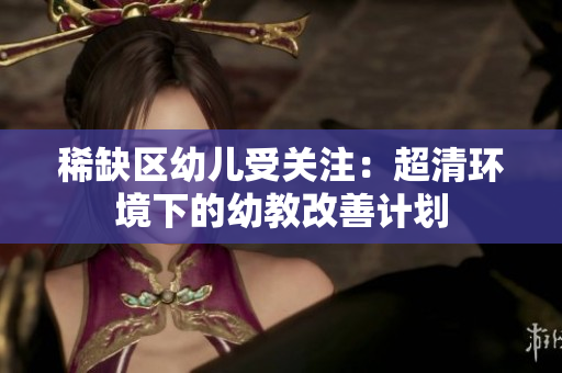 稀缺区幼儿受关注：超清环境下的幼教改善计划