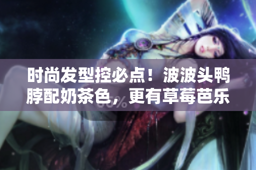 时尚发型控必点！波波头鸭脖配奶茶色，更有草莓芭乐气息。
