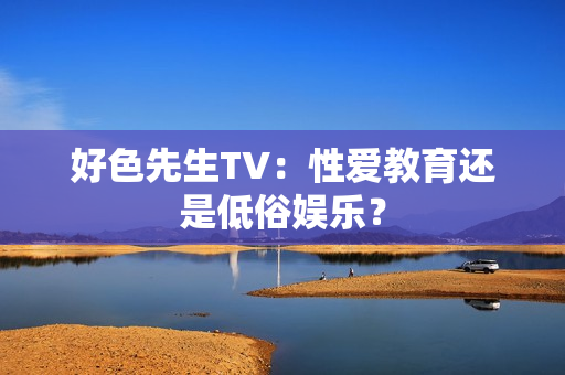 好色先生TV：性爱教育还是低俗娱乐？