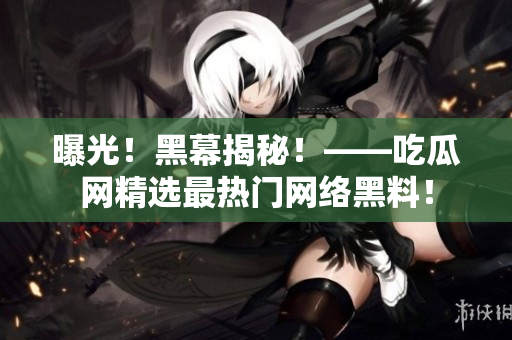 曝光！黑幕揭秘！——吃瓜网精选最热门网络黑料！