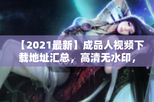 【2021最新】成品人视频下载地址汇总，高清无水印，无需注册会员！
