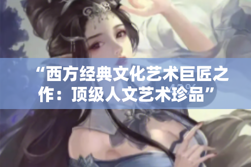 “西方经典文化艺术巨匠之作：顶级人文艺术珍品”