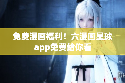免费漫画福利！六漫画星球app免费给你看