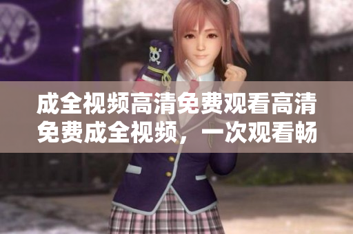 成全视频高清免费观看高清免费成全视频，一次观看畅爽体验