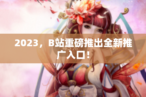 2023，B站重磅推出全新推广入口！