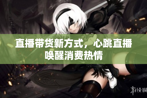 直播带货新方式，心跳直播唤醒消费热情