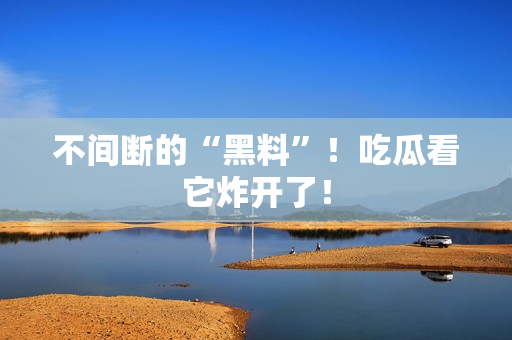 不间断的“黑料”！吃瓜看它炸开了！