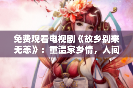 免费观看电视剧《故乡别来无恙》：重温家乡情，人间值得