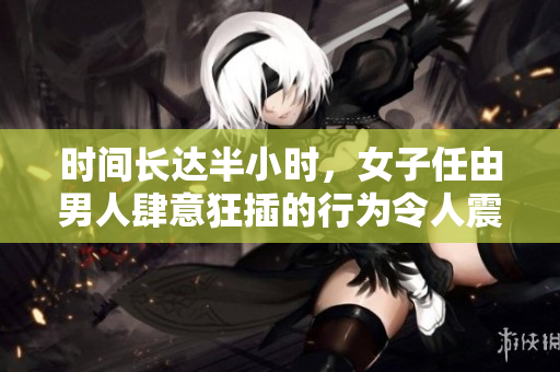 时间长达半小时，女子任由男人肆意狂插的行为令人震惊