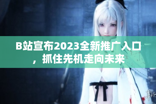 B站宣布2023全新推广入口，抓住先机走向未来