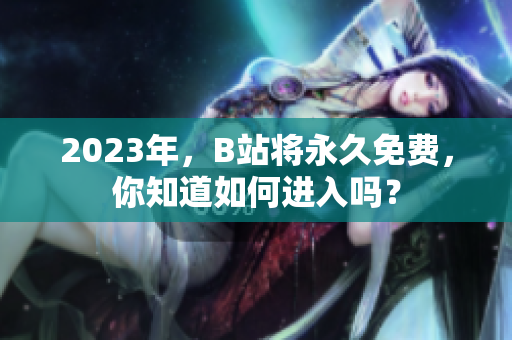2023年，B站将永久免费，你知道如何进入吗？
