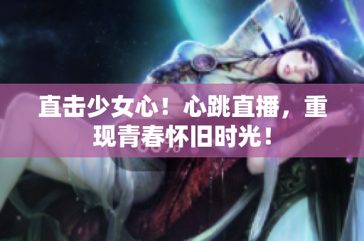 直击少女心！心跳直播，重现青春怀旧时光！