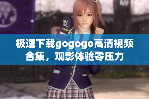 极速下载gogogo高清视频合集，观影体验零压力