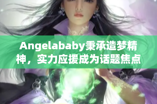 Angelababy秉承造梦精神，实力应援成为话题焦点