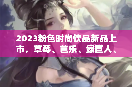 2023粉色时尚饮品新品上市，草莓、芭乐、绿巨人、樱桃、秋葵荟萃！