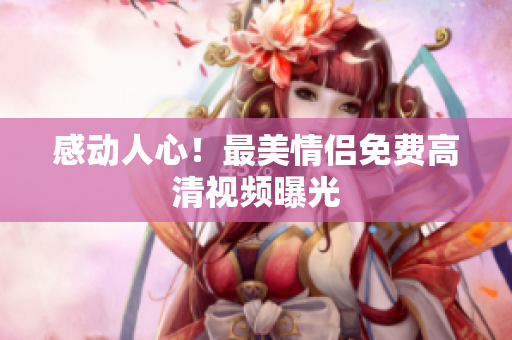 感动人心！最美情侣免费高清视频曝光