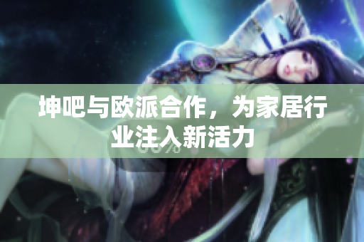 坤吧与欧派合作，为家居行业注入新活力