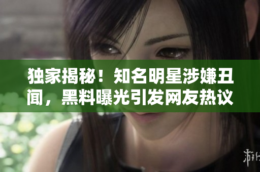 独家揭秘！知名明星涉嫌丑闻，黑料曝光引发网友热议