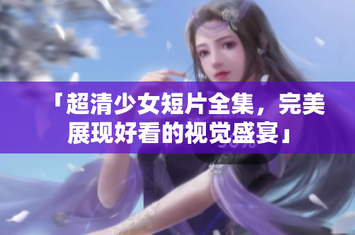 「超清少女短片全集，完美展现好看的视觉盛宴」