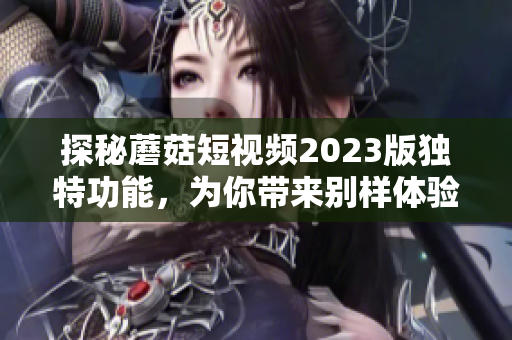 探秘蘑菇短视频2023版独特功能，为你带来别样体验