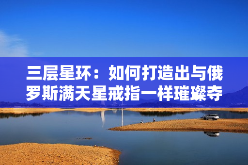 三层星环：如何打造出与俄罗斯满天星戒指一样璀璨夺目的装扮