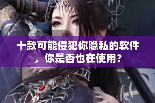 十款可能侵犯你隐私的软件，你是否也在使用？
