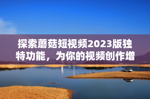 探索蘑菇短视频2023版独特功能，为你的视频创作增添新元素
