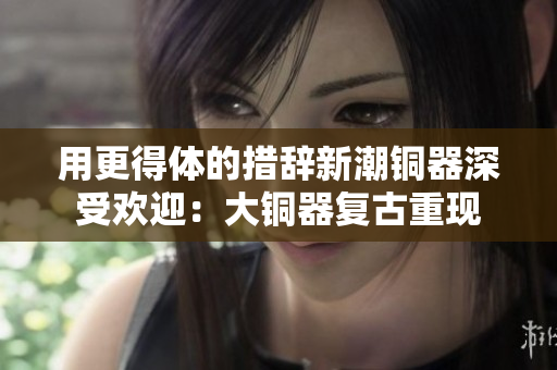 用更得体的措辞新潮铜器深受欢迎：大铜器复古重现