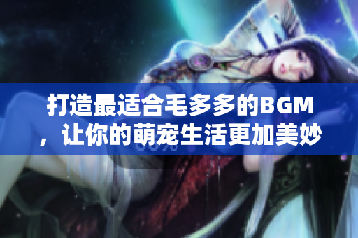 打造最适合毛多多的BGM，让你的萌宠生活更加美妙！