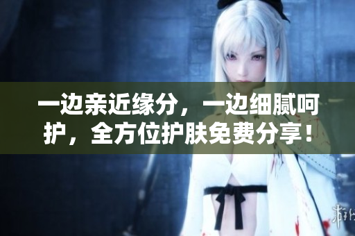 一边亲近缘分，一边细腻呵护，全方位护肤免费分享！