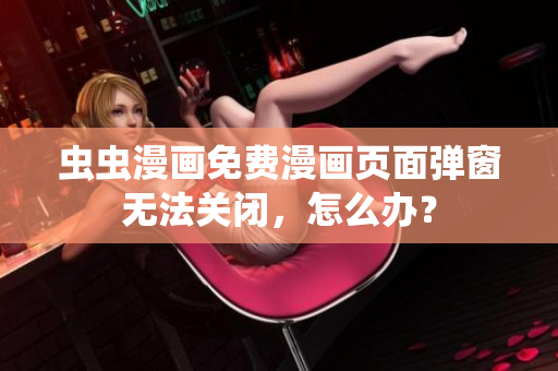 虫虫漫画免费漫画页面弹窗无法关闭，怎么办？
