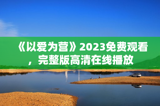 《以爱为营》2023免费观看，完整版高清在线播放