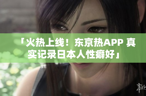 「火热上线！东京热APP 真实记录日本人性癖好」