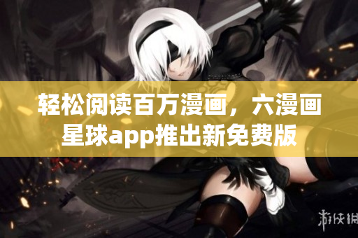 轻松阅读百万漫画，六漫画星球app推出新免费版